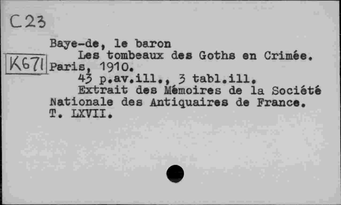 ﻿С 25
Baye-de, le baron
у; - -у, Les tombeaux des Goths en Grimée, paris, 1910.
45 p.av.ill., 5 tabl.ill.
Extrait des Mémoires de la Société
Nationale des Antiquaires de France, T. LXVII.